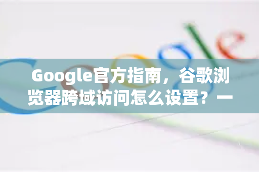 Google官方指南，谷歌浏览器跨域访问怎么设置？一文详解
