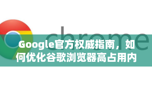 Google官方权威指南，如何优化谷歌浏览器高占用内存问题（附详细步骤）