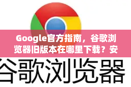 Google官方指南，谷歌浏览器旧版本在哪里下载？安全、兼容与性能全解析