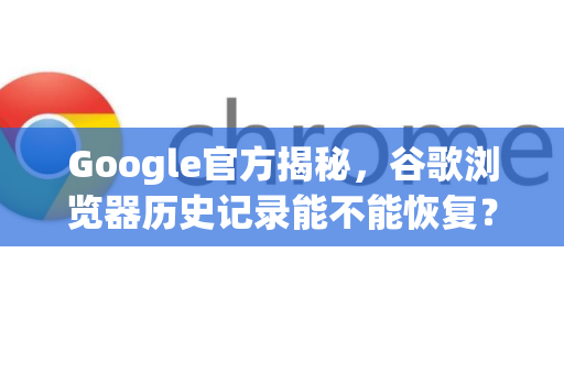 Google官方揭秘，谷歌浏览器历史记录能不能恢复？完整指南与官方解答