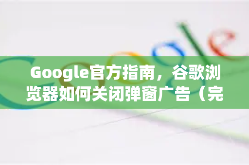 Google官方指南，谷歌浏览器如何关闭弹窗广告（完整步骤+常见问答）