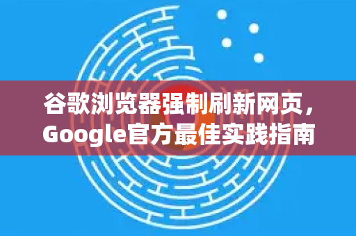 谷歌浏览器强制刷新网页，Google官方最佳实践指南