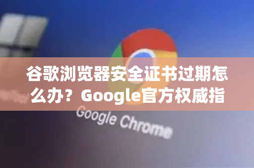 谷歌浏览器安全证书过期怎么办？Google官方权威指南与解决方案