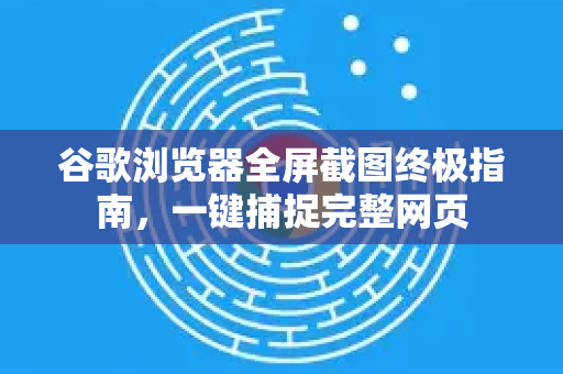 谷歌浏览器全屏截图终极指南，一键捕捉完整网页