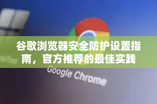 谷歌浏览器安全防护设置指南，官方推荐的最佳实践