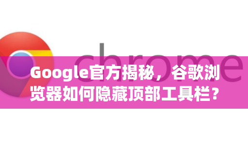Google官方揭秘，谷歌浏览器如何隐藏顶部工具栏？完整教程与常见问题解答