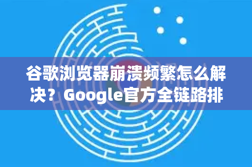 谷歌浏览器崩溃频繁怎么解决？Google官方全链路排查指南