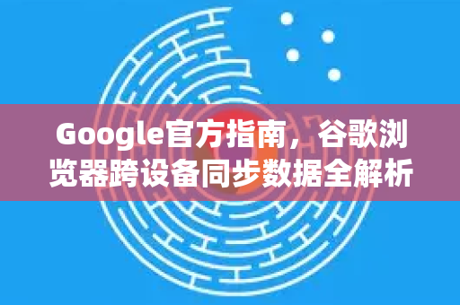 Google官方指南，谷歌浏览器跨设备同步数据全解析