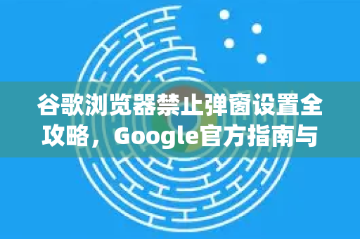 谷歌浏览器禁止弹窗设置全攻略，Google官方指南与常见问题解答