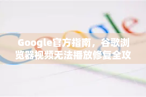Google官方指南，谷歌浏览器视频无法播放修复全攻略（附问答解析）