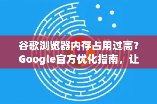 谷歌浏览器内存占用过高？Google官方优化指南，让浏览器轻装上阵