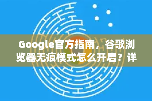 Google官方指南，谷歌浏览器无痕模式怎么开启？详细步骤与常见问题解答