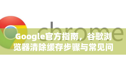 Google官方指南，谷歌浏览器清除缓存步骤与常见问题解析（2025最新版）