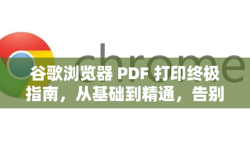 谷歌浏览器 PDF 打印终极指南，从基础到精通，告别格式错乱