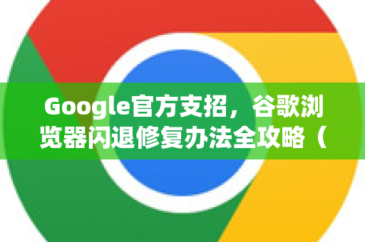 Google官方支招，谷歌浏览器闪退修复办法全攻略（2024最新版）