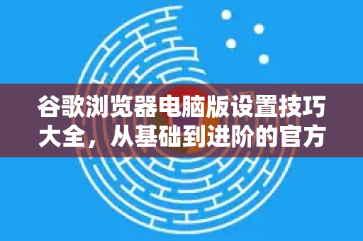 谷歌浏览器电脑版设置技巧大全，从基础到进阶的官方指南