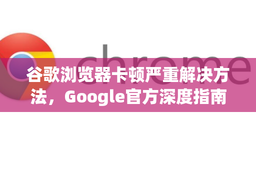 谷歌浏览器卡顿严重解决方法，Google官方深度指南
