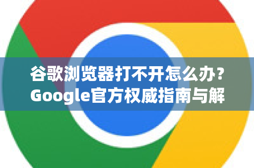 谷歌浏览器打不开怎么办？Google官方权威指南与解决方案
