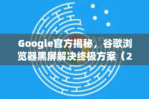 Google官方揭秘，谷歌浏览器黑屏解决终极方案（2025实测版）
