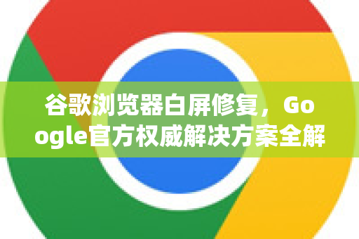 谷歌浏览器白屏修复，Google官方权威解决方案全解析