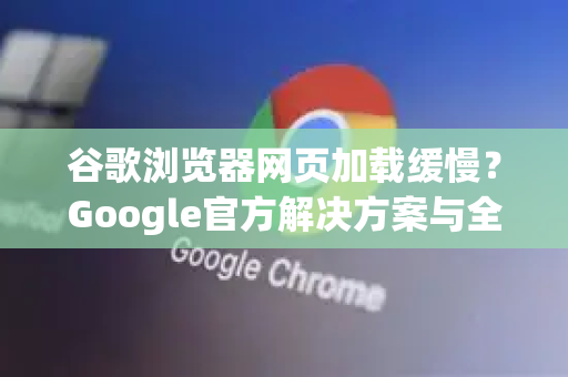 谷歌浏览器网页加载缓慢？Google官方解决方案与全面优化指南