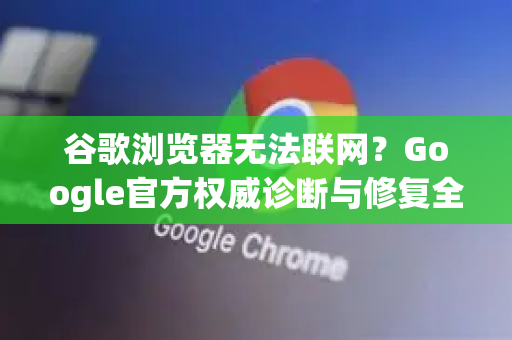 谷歌浏览器无法联网？Google官方权威诊断与修复全指南