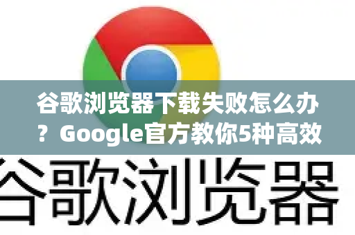 谷歌浏览器下载失败怎么办？Google官方教你5种高效解决方案
