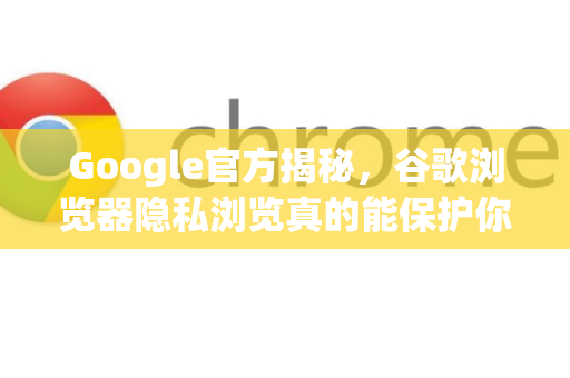 Google官方揭秘，谷歌浏览器隐私浏览真的能保护你的隐私吗？