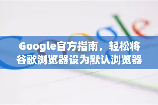 Google官方指南，轻松将谷歌浏览器设为默认浏览器（含Windows/Mac详细步骤）