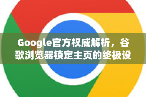 Google官方权威解析，谷歌浏览器锁定主页的终极设置指南与常见问题解答
