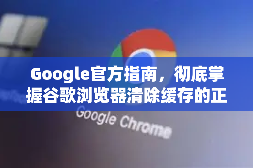 Google官方指南，彻底掌握谷歌浏览器清除缓存的正确方法（附权威问答）