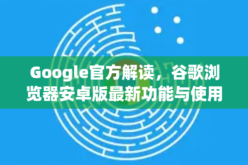 Google官方解读，谷歌浏览器安卓版最新功能与使用指南