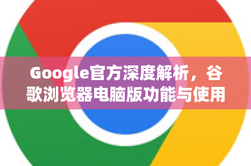 Google官方深度解析，谷歌浏览器电脑版功能与使用指南
