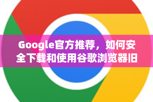 Google官方推荐，如何安全下载和使用谷歌浏览器旧版本？