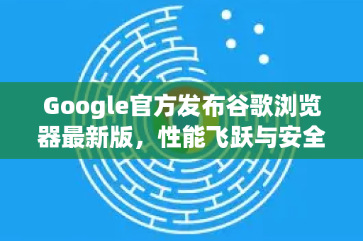 Google官方发布谷歌浏览器最新版，性能飞跃与安全升级全面解析