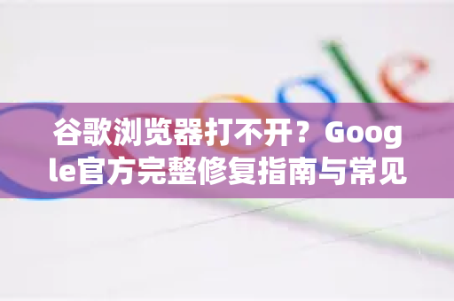 谷歌浏览器打不开？Google官方完整修复指南与常见问答