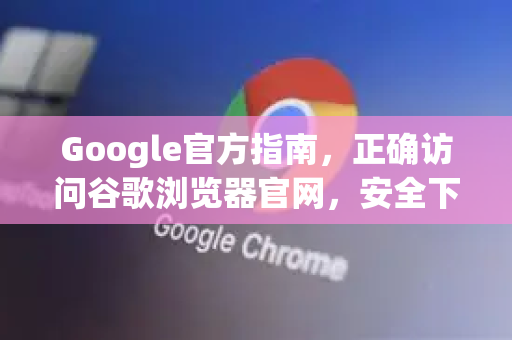 Google官方指南，正确访问谷歌浏览器官网，安全下载与实用技巧
