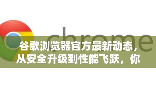 谷歌浏览器官方最新动态，从安全升级到性能飞跃，你不可不知的实用技巧