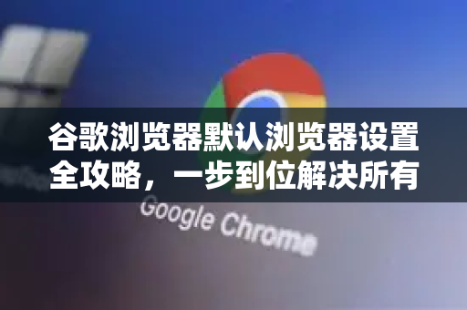 谷歌浏览器默认浏览器设置全攻略，一步到位解决所有问题