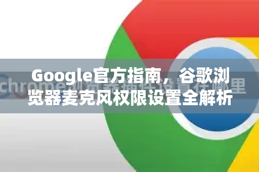 Google官方指南，谷歌浏览器麦克风权限设置全解析（2025最新版）