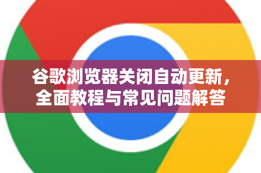 谷歌浏览器关闭自动更新，全面教程与常见问题解答