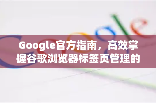Google官方指南，高效掌握谷歌浏览器标签页管理的终极技巧