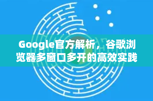 Google官方解析，谷歌浏览器多窗口多开的高效实践指南