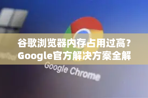 谷歌浏览器内存占用过高？Google官方解决方案全解析