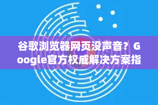 谷歌浏览器网页没声音？Google官方权威解决方案指南