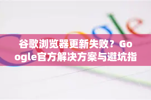 谷歌浏览器更新失败？Google官方解决方案与避坑指南
