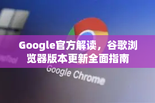 Google官方解读，谷歌浏览器版本更新全面指南