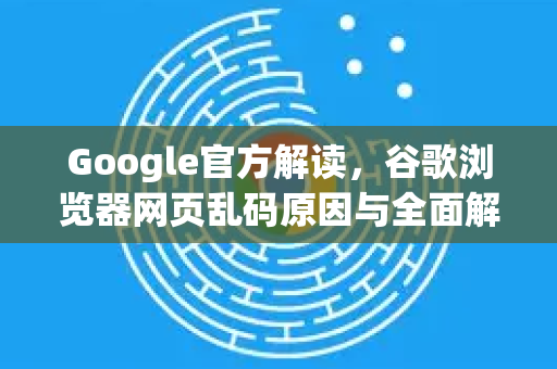 Google官方解读，谷歌浏览器网页乱码原因与全面解决方案