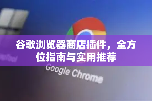 谷歌浏览器商店插件，全方位指南与实用推荐-第1张图片-谷歌浏览器 (Google Chrome)官方下载_免费安全浏览器
