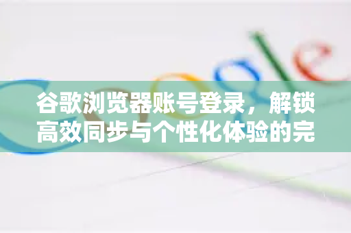 谷歌浏览器账号登录,解锁高效同步与个性化体验的完整指南-第1张图片-谷歌浏览器 (Google Chrome)官方下载_免费安全浏览器 谷歌浏览器账号登录,解锁高效同步与个性化体验的完整指南-第1张图片-谷歌浏览器 (Google Chrome)官方下载_免费安全浏览器